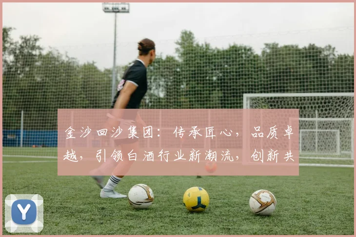 金沙回沙集团：传承匠心，品质卓越，引领白酒行业新潮流，创新共赢，共铸辉煌