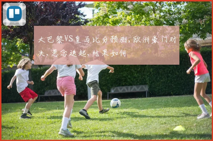 大巴黎VS皇马比分预测,欧洲豪门对决,悬念迭起,结果如何